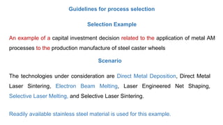 Guidelines for process selection
Selection Example
An example of a capital investment decision related to the application of metal AM
processes to the production manufacture of steel caster wheels
The technologies under consideration are Direct Metal Deposition, Direct Metal
Laser Sintering, Electron Beam Melting, Laser Engineered Net Shaping,
Selective Laser Melting, and Selective Laser Sintering.
Readily available stainless steel material is used for this example.
Scenario
 