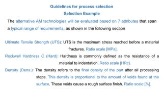 Guidelines for process selection
Selection Example
The alternative AM technologies will be evaluated based on 7 attributes that span
a typical range of requirements, as shown in the following section
Ultimate Tensile Strength (UTS): UTS is the maximum stress reached before a material
fractures. Ratio scale [MPa].
Rockwell Hardness C (Hard): Hardness is commonly defined as the resistance of a
material to indentation. Ratio scale [HRc].
Density (Dens.): The density refers to the final density of the part after all processing
steps. This density is proportional to the amount of voids found at the
surface. These voids cause a rough surface finish. Ratio scale [%].
 