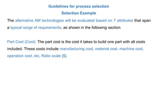 Guidelines for process selection
Selection Example
The alternative AM technologies will be evaluated based on 7 attributes that span
a typical range of requirements, as shown in the following section
Part Cost (Cost): The part cost is the cost it takes to build one part with all costs
included. These costs include manufacturing cost, material cost, machine cost,
operation cost, etc. Ratio scale [$].
 