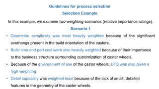 Guidelines for process selection
Selection Example
In this example, we examine two weighting scenarios (relative importance ratings).
Scenario 1
• Geometric complexity was most heavily weighted because of the significant
overhangs present in the build orientation of the casters.
• Build time and part cost were also heavily weighted because of their importance
to the business structure surrounding customization of caster wheels.
• Because of the environment of use of the caster wheels, UTS was also given a
high weighting.
• Detail capability was weighted least because of the lack of small, detailed
features in the geometry of the caster wheels.
 