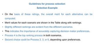 Guidelines for process selection
Selection Example
• On the basis of these ratings, the overall merit for each alternative can be
computed.
• Merit values for each scenario are shown in the Table along with rankings.
• Slightly different rankings are evident from the different scenarios.
• This indicates the importance of accurately capturing decision maker preferences.
• Process 4 is the top ranking process in both scenarios.
• Second choice could be Process 2, 3, or 6, depending upon preferences.
 