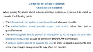 Guidelines for process selection
Challenges in Selection
When looking for advice about suitable selection methods or systems, it is useful to
consider the following points.
• The information in the system should be unbiased wherever possible.
• The method/system should provide support and advice rather than just a
quantified result.
• The method/system should provide an introduction to AM to equip the user with
background knowledge as well as advice on different AM technologies.
• A range of options should be given to the user in order to adjust requirements and
show how changes in requirements may affect the decision.
 