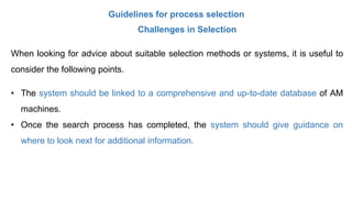 Guidelines for process selection
Challenges in Selection
When looking for advice about suitable selection methods or systems, it is useful to
consider the following points.
• The system should be linked to a comprehensive and up-to-date database of AM
machines.
• Once the search process has completed, the system should give guidance on
where to look next for additional information.
 