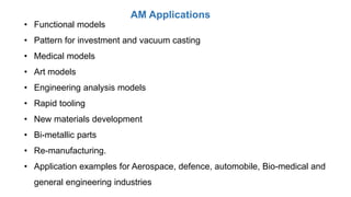 AM Applications
• Functional models
• Pattern for investment and vacuum casting
• Medical models
• Art models
• Engineering analysis models
• Rapid tooling
• New materials development
• Bi-metallic parts
• Re-manufacturing.
• Application examples for Aerospace, defence, automobile, Bio-medical and
general engineering industries
 