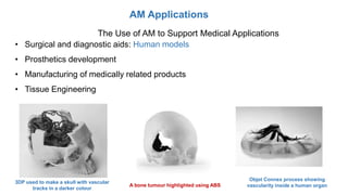 AM Applications
The Use of AM to Support Medical Applications
• Surgical and diagnostic aids: Human models
• Prosthetics development
• Manufacturing of medically related products
• Tissue Engineering
3DP used to make a skull with vascular
tracks in a darker colour
A bone tumour highlighted using ABS
Objet Connex process showing
vascularity inside a human organ
 