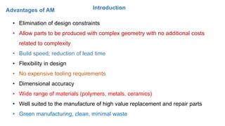 IntroductionAdvantages of AM
• Elimination of design constraints
• Allow parts to be produced with complex geometry with no additional costs
related to complexity
• Build speed; reduction of lead time
• Flexibility in design
• No expensive tooling requirements
• Dimensional accuracy
• Wide range of materials (polymers, metals, ceramics)
• Well suited to the manufacture of high value replacement and repair parts
• Green manufacturing, clean, minimal waste
 