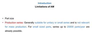 Introduction
Limitations of AM
• Part size
• Production series: Generally suitable for unitary or small series and is not relevant
for mass production. For small sized parts, series up to 25000 parts/year are
already possible.
 