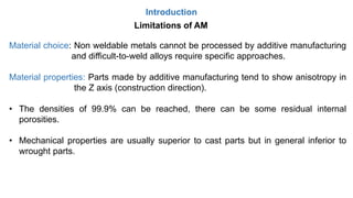 Introduction
Limitations of AM
Material choice: Non weldable metals cannot be processed by additive manufacturing
and difficult-to-weld alloys require specific approaches.
Material properties: Parts made by additive manufacturing tend to show anisotropy in
the Z axis (construction direction).
• The densities of 99.9% can be reached, there can be some residual internal
porosities.
• Mechanical properties are usually superior to cast parts but in general inferior to
wrought parts.
 
