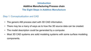 Introduction
Additive Manufacturing Process chain
The Eight Steps in Additive Manufacture
Step 1: Conceptualization and CAD
• The generic AM process start with 3D CAD information.
• There may be a many of ways as to how the 3D source data can be created.
• The model description could be generated by a computer.
• Most 3D CAD systems are solid modeling systems with some surface modeling
components.
 