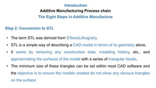 Introduction
Additive Manufacturing Process chain
The Eight Steps in Additive Manufacture
Step 2: Conversion to STL
• The term STL was derived from STereoLithograhy.
• STL is a simple way of describing a CAD model in terms of its geometry alone.
• It works by removing any construction data, modeling history, etc., and
approximating the surfaces of the model with a series of triangular facets.
• The minimum size of these triangles can be set within most CAD software and
the objective is to ensure the models created do not show any obvious triangles
on the surface.
 