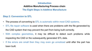 Introduction
Additive Manufacturing Process chain
The Eight Steps in Additive Manufacture
Step 2: Conversion to STL
• The process of converting to STL is automatic within most CAD systems.
• STL file repair software is used when there are problems with the file generated by
the CAD system that may prevent the part from being built correctly.
• With complex geometries, it may be difficult to detect such problems while
inspecting the CAD or the subsequently generated STL data.
• If the errors are small then they may even go unnoticed until after the part has
been built.
 