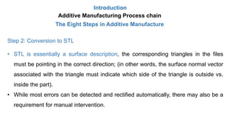 Introduction
Additive Manufacturing Process chain
The Eight Steps in Additive Manufacture
Step 2: Conversion to STL
• STL is essentially a surface description, the corresponding triangles in the files
must be pointing in the correct direction; (in other words, the surface normal vector
associated with the triangle must indicate which side of the triangle is outside vs.
inside the part).
• While most errors can be detected and rectified automatically, there may also be a
requirement for manual intervention.
 