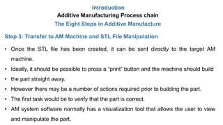 Introduction
Additive Manufacturing Process chain
The Eight Steps in Additive Manufacture
Step 3: Transfer to AM Machine and STL File Manipulation
• Once the STL file has been created, it can be sent directly to the target AM
machine.
• Ideally, it should be possible to press a “print” button and the machine should build
• the part straight away.
• However there may be a number of actions required prior to building the part.
• The first task would be to verify that the part is correct.
• AM system software normally has a visualization tool that allows the user to view
and manipulate the part.
 