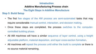 Introduction
Additive Manufacturing Process chain
The Eight Steps in Additive Manufacture
Step 5: Build Setup
• The first few stages of the AM process are semi-automated tasks that may
require considerable manual control, interaction, and decision making.
• Once these steps are completed, the process switches to the computer-
controlled building phase.
• All AM machines will have a similar sequence of layer control, using a height
adjustable platform, material deposition, and layer cross-section formation.
• All machines will repeat the process until either the build is complete or there is
no source material remaining.
 