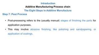 Introduction
Additive Manufacturing Process chain
The Eight Steps in Additive Manufacture
Step 7: Post Process
• Post-processing refers to the (usually manual) stages of finishing the parts for
application purposes.
• This may involve abrasive finishing, like polishing and sandpapering, or
application of coatings.
 