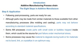 Introduction
Additive Manufacturing Process chain
The Eight Steps in Additive Manufacture
Step 8: Application
• Following post-processing, parts are ready for use.
• Although parts may be made from similar materials to those available from other
manufacturing processes (like molding and casting), parts may not behave
according to standard material specifications.
• Some AM processes create parts with small voids or bubbles trapped inside
them, which could be the source for part failure under mechanical stress.
• Some processes may cause the material to degrade during build or for materials
not to bond, link, or crystallize in an optimum way.
 