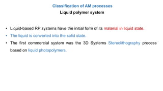 Classification of AM processes
Liquid polymer system
• Liquid-based RP systems have the initial form of its material in liquid state.
• The liquid is converted into the solid state.
• The first commercial system was the 3D Systems Stereolithography process
based on liquid photopolymers.
 
