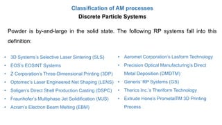 Classification of AM processes
Powder is by-and-large in the solid state. The following RP systems fall into this
definition:
• 3D Systems’s Selective Laser Sintering (SLS)
• EOS’s EOSINT Systems
• Z Corporation’s Three-Dimensional Printing (3DP)
• Optomec’s Laser Engineered Net Shaping (LENS)
• Soligen’s Direct Shell Production Casting (DSPC)
• Fraunhofer’s Multiphase Jet Solidification (MJS)
• Acram’s Electron Beam Melting (EBM)
• Aeromet Corporation’s Lasform Technology
• Precision Optical Manufacturing’s Direct
Metal Deposition (DMDTM)
• Generis’ RP Systems (GS)
• Therics Inc.’s Theriform Technology
• Extrude Hone’s PrometalTM 3D Printing
Process
Discrete Particle Systems
 