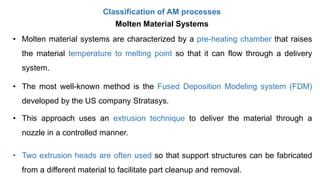 Classification of AM processes
Molten Material Systems
• Molten material systems are characterized by a pre-heating chamber that raises
the material temperature to melting point so that it can flow through a delivery
system.
• The most well-known method is the Fused Deposition Modeling system (FDM)
developed by the US company Stratasys.
• This approach uses an extrusion technique to deliver the material through a
nozzle in a controlled manner.
• Two extrusion heads are often used so that support structures can be fabricated
from a different material to facilitate part cleanup and removal.
 