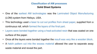 Classification of AM processes
Solid Sheet Systems
• One of the earliest AM technologies was the Laminated Object Manufacturing
(LOM) system from Helisys, USA.
• This technology used a laser to cut out profiles from sheet paper, supplied from a
continuous roll, which formed the layers of the final part.
• Layers were bonded together using a heat-activated resin that was coated on one
surface of the paper.
• Once all the layers were bonded together the result was very like a wooden block.
• A hatch pattern cut into the excess material allowed the user to separate away
waste material and reveal the part.
 