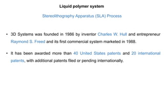 • 3D Systems was founded in 1986 by inventor Charles W. Hull and entrepreneur
Raymond S. Freed and its first commercial system marketed in 1988.
• It has been awarded more than 40 United States patents and 20 international
patents, with additional patents filed or pending internationally.
Liquid polymer system
Stereolithography Apparatus (SLA) Process
 