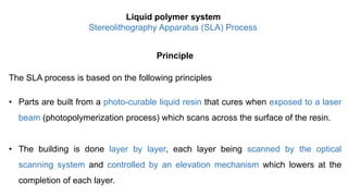 Principle
The SLA process is based on the following principles
• Parts are built from a photo-curable liquid resin that cures when exposed to a laser
beam (photopolymerization process) which scans across the surface of the resin.
• The building is done layer by layer, each layer being scanned by the optical
scanning system and controlled by an elevation mechanism which lowers at the
completion of each layer.
Liquid polymer system
Stereolithography Apparatus (SLA) Process
 