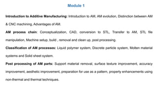 Module 1
Introduction to Additive Manufacturing: Introduction to AM, AM evolution, Distinction between AM
& CNC machining, Advantages of AM.
AM process chain: Conceptualization, CAD, conversion to STL, Transfer to AM, STL file
manipulation, Machine setup, build , removal and clean up, post processing.
Classification of AM processes: Liquid polymer system, Discrete particle system, Molten material
systems and Solid sheet system.
Post processing of AM parts: Support material removal, surface texture improvement, accuracy
improvement, aesthetic improvement, preparation for use as a pattern, property enhancements using
non-thermal and thermal techniques.
 