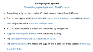• Stereolithography process creates 3D plastic objects directly from CAD data.
• The process begins with the vat filled with the photo-curable liquid resin and the elevator
table set just below the surface of the liquid resin.
• 3D CAD solid model file is loaded into the system by the operator.
• Supports are designed to stabilize the part during building.
• The translator converts the CAD data into a STL file.
• The control unit slices the model and support into a series of cross sections from 0.025
to 0.5 mm thick.
Liquid polymer system
Stereolithography Apparatus (SLA) Process
 