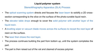 Stereolithography Apparatus (SLA) Process
• The optical scanning system directs and focuses the laser beam to solidify a 2D cross-
section corresponding to the slice on the surface of the photo-curable liquid resin.
• The elevator table drops enough to cover the solid polymer with another layer of the
liquid resin.
• A levelling wiper or vacuum blade moves across the surfaces to recoat the next layer of
resin on the surface.
• The laser then draws the next layer.
• The process continues building the part from bottom up, until the system completes the
part.
• The part is then raised out of the vat and cleaned of excess polymer.
Liquid polymer system
 