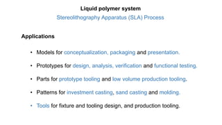 Applications
• Models for conceptualization, packaging and presentation.
• Prototypes for design, analysis, verification and functional testing.
• Parts for prototype tooling and low volume production tooling.
• Patterns for investment casting, sand casting and molding.
• Tools for fixture and tooling design, and production tooling.
Stereolithography Apparatus (SLA) Process
Liquid polymer system
 