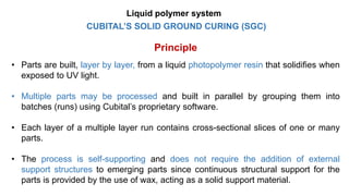 CUBITAL’S SOLID GROUND CURING (SGC)
Principle
• Parts are built, layer by layer, from a liquid photopolymer resin that solidifies when
exposed to UV light.
• Multiple parts may be processed and built in parallel by grouping them into
batches (runs) using Cubital’s proprietary software.
• Each layer of a multiple layer run contains cross-sectional slices of one or many
parts.
• The process is self-supporting and does not require the addition of external
support structures to emerging parts since continuous structural support for the
parts is provided by the use of wax, acting as a solid support material.
Liquid polymer system
 