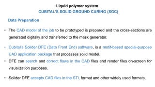 Data Preparation
• The CAD model of the job to be prototyped is prepared and the cross-sections are
generated digitally and transferred to the mask generator.
• Cubital’s Solider DFE (Data Front End) software, is a motif-based special-purpose
CAD application package that processes solid model.
• DFE can search and correct flaws in the CAD files and render files on-screen for
visualization purposes.
• Solider DFE accepts CAD files in the STL format and other widely used formats.
CUBITAL’S SOLID GROUND CURING (SGC)
Liquid polymer system
 