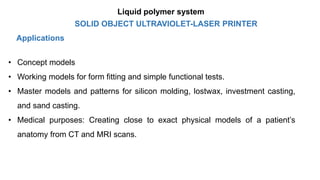 Applications
• Concept models
• Working models for form fitting and simple functional tests.
• Master models and patterns for silicon molding, lostwax, investment casting,
and sand casting.
• Medical purposes: Creating close to exact physical models of a patient’s
anatomy from CT and MRI scans.
SOLID OBJECT ULTRAVIOLET-LASER PRINTER
Liquid polymer system
 
