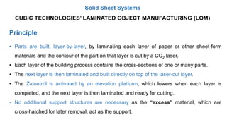 Principle
CUBIC TECHNOLOGIES’ LAMINATED OBJECT MANUFACTURING (LOM)
• Parts are built, layer-by-layer, by laminating each layer of paper or other sheet-form
materials and the contour of the part on that layer is cut by a CO2 laser.
• Each layer of the building process contains the cross-sections of one or many parts.
• The next layer is then laminated and built directly on top of the laser-cut layer.
• The Z-control is activated by an elevation platform, which lowers when each layer is
completed, and the next layer is then laminated and ready for cutting.
• No additional support structures are necessary as the “excess” material, which are
cross-hatched for later removal, act as the support.
Solid Sheet Systems
 