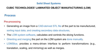 Process
Pre-processing
• Generating an image from a CAD-derived STL file of the part to be manufactured,
sorting input data, and creating secondary data structures.
• The LOM system software, calculates and controls the slicing functions.
• Orienting and merging the part on the LOM system are done manually.
• LOMSlice, provides a menu-driven interface to perform transformations (e.g.,
translation, scaling, and mirroring) as well as merges.
CUBIC TECHNOLOGIES’ LAMINATED OBJECT MANUFACTURING (LOM)
Solid Sheet Systems
 