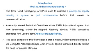 Introduction
What is Additive Manufacturing?
• The term Rapid Prototyping (or RP) is used to describe a process for rapidly
creating a system or part representation before final release or
commercialization.
• A recently formed Technical Committee within ASTM International agreed that
new terminology should be adopted. Recently adopted ASTM consensus
standards now use the term Additive Manufacturing.
• The basic principle of this technology is that a model, initially generated using a
3D Computer Aided Design (3D CAD) system, can be fabricated directly without
the need for process planning.
 