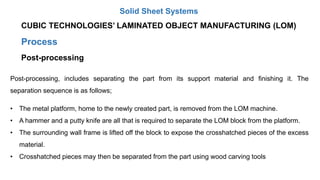 Process
Post-processing
Post-processing, includes separating the part from its support material and finishing it. The
separation sequence is as follows;
• The metal platform, home to the newly created part, is removed from the LOM machine.
• A hammer and a putty knife are all that is required to separate the LOM block from the platform.
• The surrounding wall frame is lifted off the block to expose the crosshatched pieces of the excess
material.
• Crosshatched pieces may then be separated from the part using wood carving tools
CUBIC TECHNOLOGIES’ LAMINATED OBJECT MANUFACTURING (LOM)
Solid Sheet Systems
 