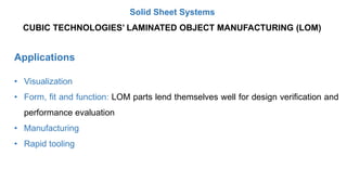 Applications
• Visualization
• Form, fit and function: LOM parts lend themselves well for design verification and
performance evaluation
• Manufacturing
• Rapid tooling
CUBIC TECHNOLOGIES’ LAMINATED OBJECT MANUFACTURING (LOM)
Solid Sheet Systems
 