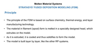 Principle
STRATASYS’ FUSED DEPOSITION MODELING (FDM)
• The principle of the FDM is based on surface chemistry, thermal energy, and layer
manufacturing technology.
• The material in filament (spool) form is melted in a specially designed head, which
extrudes on the model.
• As it is extruded, it is cooled and thus solidifies to form the model.
• The model is built layer by layer, like the other RP systems.
Molten Material Systems
 
