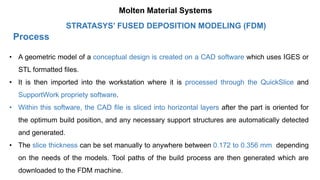 Process
STRATASYS’ FUSED DEPOSITION MODELING (FDM)
• A geometric model of a conceptual design is created on a CAD software which uses IGES or
STL formatted files.
• It is then imported into the workstation where it is processed through the QuickSlice and
SupportWork propriety software.
• Within this software, the CAD file is sliced into horizontal layers after the part is oriented for
the optimum build position, and any necessary support structures are automatically detected
and generated.
• The slice thickness can be set manually to anywhere between 0.172 to 0.356 mm depending
on the needs of the models. Tool paths of the build process are then generated which are
downloaded to the FDM machine.
Molten Material Systems
 