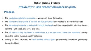 Process
• The modeling material is in spools — very much like a fishing line.
• The filament on the spools is fed into an extrusion head and heated to a semi-liquid state.
• The semi-liquid material is extruded through the head and then deposited in ultra thin layers
from the FDM head, one layer at a time.
• The air surrounding the head is maintained at a temperature below the materials’ melting
point, the exiting material quickly solidifies.
• Moving on the X–Y plane, the head follows the tool path generated by QuickSlice generating
the desired layer.
STRATASYS’ FUSED DEPOSITION MODELING (FDM)
Molten Material Systems
 