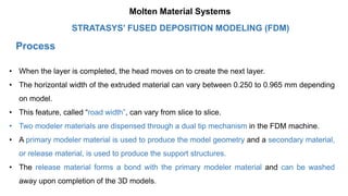 Process
• When the layer is completed, the head moves on to create the next layer.
• The horizontal width of the extruded material can vary between 0.250 to 0.965 mm depending
on model.
• This feature, called “road width”, can vary from slice to slice.
• Two modeler materials are dispensed through a dual tip mechanism in the FDM machine.
• A primary modeler material is used to produce the model geometry and a secondary material,
or release material, is used to produce the support structures.
• The release material forms a bond with the primary modeler material and can be washed
away upon completion of the 3D models.
STRATASYS’ FUSED DEPOSITION MODELING (FDM)
Molten Material Systems
 