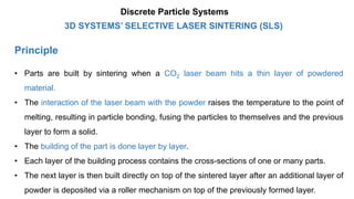 Principle
3D SYSTEMS’ SELECTIVE LASER SINTERING (SLS)
Discrete Particle Systems
• Parts are built by sintering when a CO2 laser beam hits a thin layer of powdered
material.
• The interaction of the laser beam with the powder raises the temperature to the point of
melting, resulting in particle bonding, fusing the particles to themselves and the previous
layer to form a solid.
• The building of the part is done layer by layer.
• Each layer of the building process contains the cross-sections of one or many parts.
• The next layer is then built directly on top of the sintered layer after an additional layer of
powder is deposited via a roller mechanism on top of the previously formed layer.
 