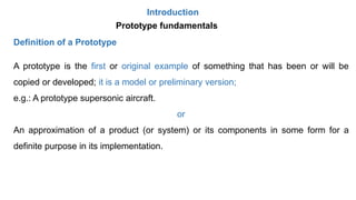 Introduction
A prototype is the first or original example of something that has been or will be
copied or developed; it is a model or preliminary version;
e.g.: A prototype supersonic aircraft.
or
An approximation of a product (or system) or its components in some form for a
definite purpose in its implementation.
Prototype fundamentals
Definition of a Prototype
 