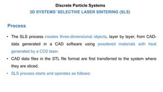 Process
• The SLS process creates three-dimensional objects, layer by layer, from CAD-
data generated in a CAD software using powdered materials with heat
generated by a CO2 laser.
• CAD data files in the STL file format are first transferred to the system where
they are sliced.
• SLS process starts and operates as follows:
3D SYSTEMS’ SELECTIVE LASER SINTERING (SLS)
Discrete Particle Systems
 