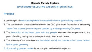 Process
1. A thin layer of heat-fusible powder is deposited onto the part building chamber.
2. The bottom-most cross-sectional slice of the CAD part under fabrication is selectively
“drawn” (or scanned) on the layer of powder by a heat-generating CO2 laser.
3. The interaction of the laser beam with the powder elevates the temperature to the
point of melting, fusing the powder particles to form a solid mass.
4. The intensity of the laser beam is modulated to melt the powder only in areas defined
by the part’s geometry.
5. Surrounding powder remain loose compact and serve as supports.
3D SYSTEMS’ SELECTIVE LASER SINTERING (SLS)
Discrete Particle Systems
 