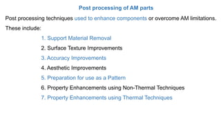 Post processing of AM parts
Post processing techniques used to enhance components or overcome AM limitations.
These include:
1. Support Material Removal
2. Surface Texture Improvements
3. Accuracy Improvements
4. Aesthetic Improvements
5. Preparation for use as a Pattern
6. Property Enhancements using Non-Thermal Techniques
7. Property Enhancements using Thermal Techniques
 