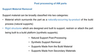 Post processing of AM parts
Support Material Removal
Support material can be broadly classified into two categories:
• Material which surrounds the part as a naturally-occurring by-product of the build
process (natural supports)
• Rigid structures which are designed and built to support, restrain or attach the part
being built to a build platform (synthetic supports).
• Natural Support Post-Processing
• Synthetic Support Removal
• Supports Made from the Build Material
• Supports Made from Secondary Materials
 