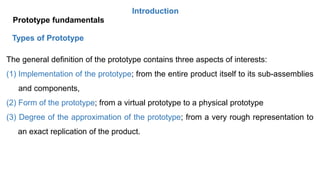 Introduction
Prototype fundamentals
Types of Prototype
The general definition of the prototype contains three aspects of interests:
(1) Implementation of the prototype; from the entire product itself to its sub-assemblies
and components,
(2) Form of the prototype; from a virtual prototype to a physical prototype
(3) Degree of the approximation of the prototype; from a very rough representation to
an exact replication of the product.
 
