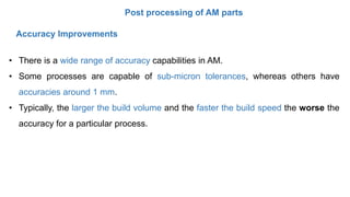 Post processing of AM parts
• There is a wide range of accuracy capabilities in AM.
• Some processes are capable of sub-micron tolerances, whereas others have
accuracies around 1 mm.
• Typically, the larger the build volume and the faster the build speed the worse the
accuracy for a particular process.
Accuracy Improvements
 